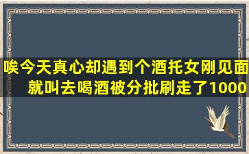 唉,今天真心却遇到个酒托女,刚见面就叫去喝酒,被分批刷走了10000块