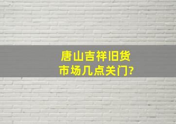 唐山吉祥旧货市场几点关门?