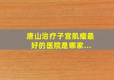 唐山治疗子宫肌瘤最好的医院是哪家...