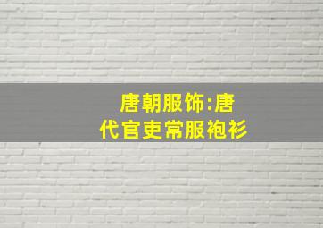 唐朝服饰:唐代官吏常服袍衫