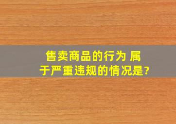 售卖商品的行为 属于严重违规的情况是?