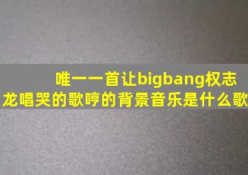 唯一一首让bigbang权志龙唱哭的歌哼的背景音乐是什么歌