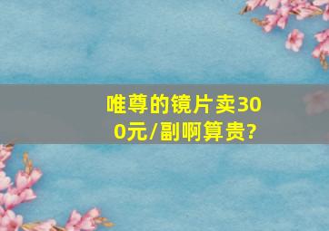 唯尊的镜片卖300元/副,啊算贵?