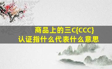 商品上的三C{CCC}认证指什么(代表什么意思(