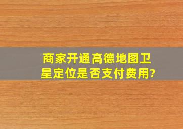 商家开通高德地图卫星定位是否支付费用?