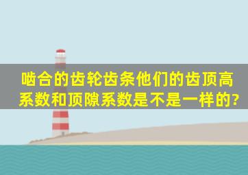 啮合的齿轮齿条,他们的齿顶高系数和顶隙系数是不是一样的?