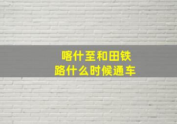 喀什至和田铁路什么时候通车