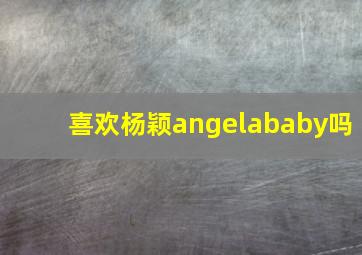 喜欢杨颖angelababy吗(