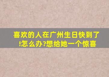 喜欢的人在广州,生日快到了!怎么办?想给她一个惊喜