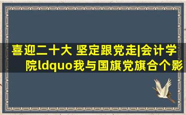 喜迎二十大 坚定跟党走|会计学院“我与国旗、党旗合个影”活动...