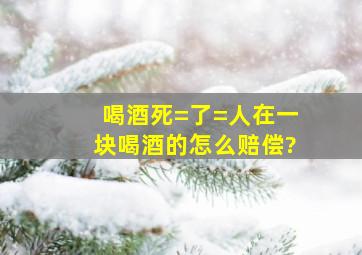 喝酒死=了=人,在一块喝酒的怎么赔偿?