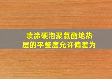 喷涂硬泡聚氨酯绝热层的平整度允许偏差为