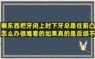 嚼东西把牙闭上时下牙总是往前凸怎么办很难看的如果真的是反颌不