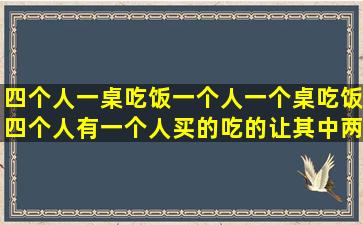 四个人一桌吃饭一个人一个桌吃饭四个人有一个人买的吃的让其中两个...