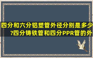 四分和六分铝塑管外径分别是多少?四分铸铁管和四分PPR管的外径...