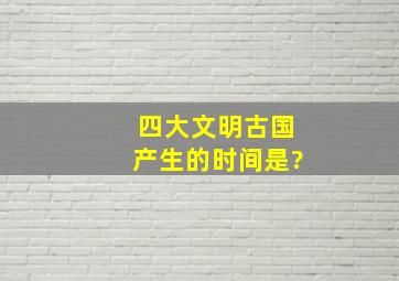 四大文明古国产生的时间是?