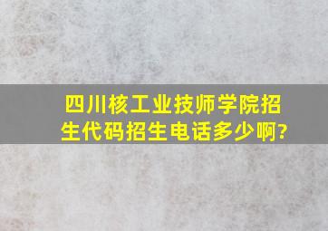 四川核工业技师学院招生代码,招生电话多少啊?