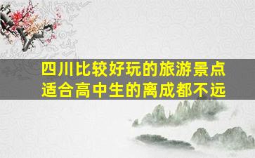 四川比较好玩的旅游景点、适合高中生的、离成都不远