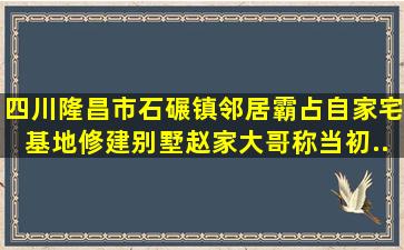 四川隆昌市石碾镇,邻居霸占自家宅基地修建别墅。赵家大哥称,当初...