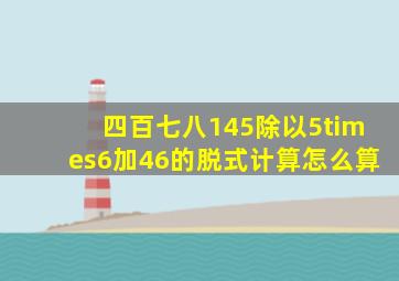 四百七八145除以5×6加46的脱式计算怎么算