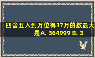 四舍五入到万位得37万的数最大是( ) A. 364999 B. 374999 C...