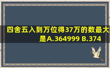 四舍五入到万位得37万的数最大是( ) A.364999 B.374999 C.369999...