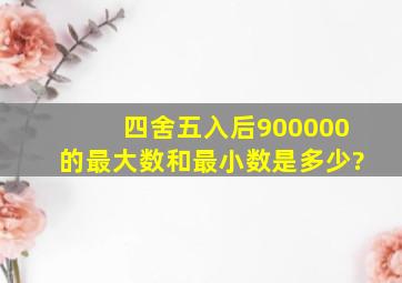 四舍五入后900000的最大数和最小数是多少?