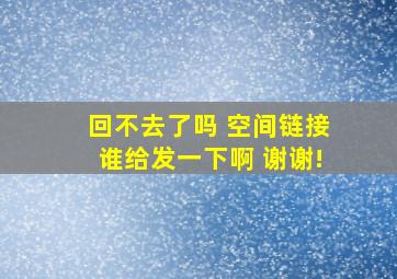 回不去了吗 空间链接谁给发一下啊 谢谢!