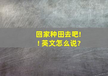 回家种田去吧!! 英文怎么说?