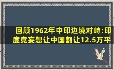 回顾1962年中印边境对峙:印度竟妄想让中国割让12.5万平方公里领土