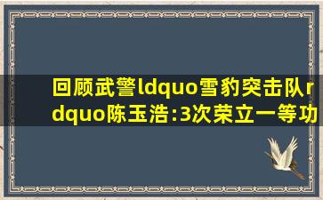 回顾武警“雪豹突击队”陈玉浩:3次荣立一等功,退役后什么待遇