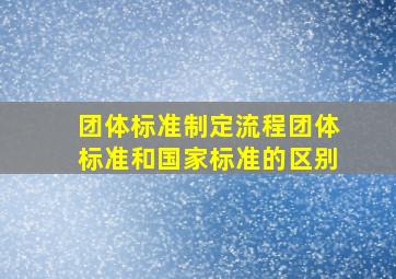 团体标准制定流程,团体标准和国家标准的区别