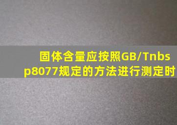 固体含量应按照GB/T 8077规定的方法进行测定时