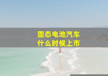 固态电池汽车什么时候上市