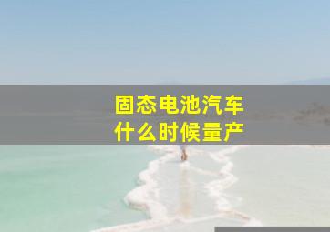 固态电池汽车什么时候量产(