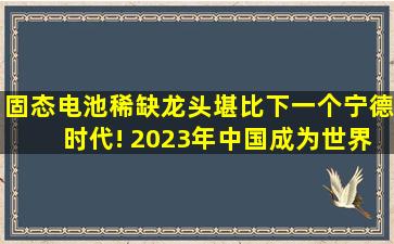 固态电池稀缺龙头,堪比下一个宁德时代! 2023年,中国成为世界第一大...