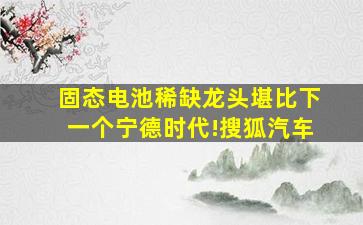 固态电池稀缺龙头,堪比下一个宁德时代!搜狐汽车