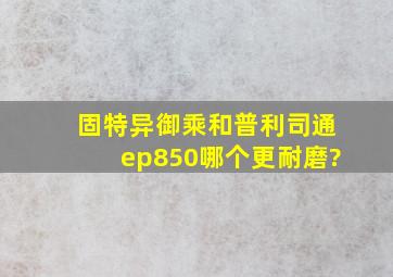 固特异御乘和普利司通ep850哪个更耐磨?