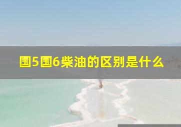 国5国6柴油的区别是什么