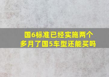 国6标准已经实施两个多月了,国5车型还能买吗