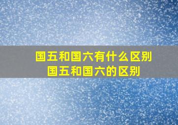 国五和国六有什么区别 国五和国六的区别 