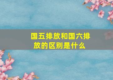 国五排放和国六排放的区别是什么 