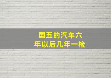 国五的汽车六年以后几年一检