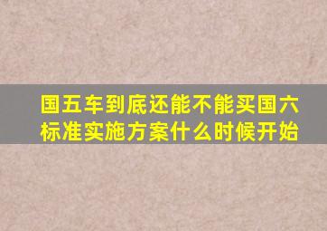 国五车到底还能不能买国六标准实施方案什么时候开始