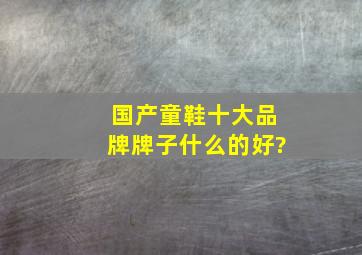 国产童鞋十大品牌,牌子什么的好?