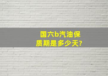 国六b汽油保质期是多少天?