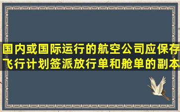 国内或国际运行的航空公司应保存飞行计划、签派放行单和舱单的副本...