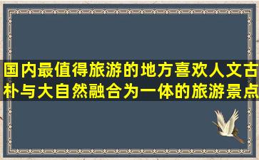 国内最值得旅游的地方,喜欢人文,古朴,与大自然融合为一体的旅游景点