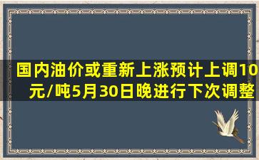 国内油价或重新上涨,预计上调10元/吨,5月30日晚进行下次调整