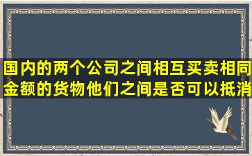 国内的两个公司之间相互买卖相同金额的货物,他们之间是否可以抵消...